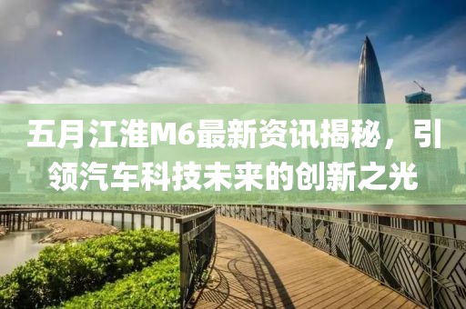 五月江淮M6最新资讯揭秘，引领汽车科技未来的创新之光