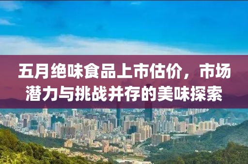五月绝味食品上市估价，市场潜力与挑战并存的美味探索