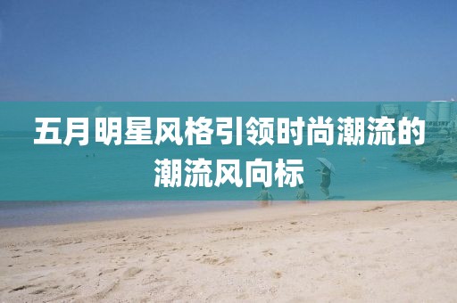 五月明星风格引领时尚潮流的潮流风向标