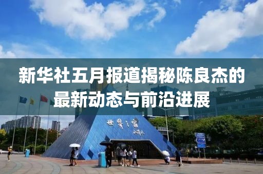 新华社五月报道揭秘陈良杰的最新动态与前沿进展