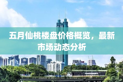 五月仙桃楼盘价格概览，最新市场动态分析