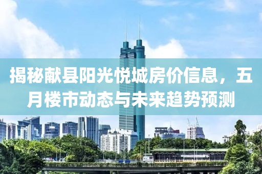 揭秘献县阳光悦城房价信息，五月楼市动态与未来趋势预测