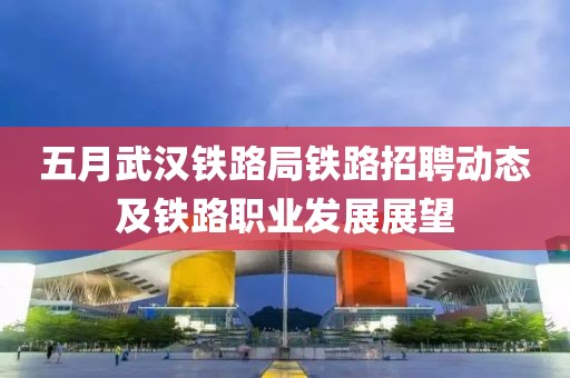 五月武汉铁路局铁路招聘动态及铁路职业发展展望