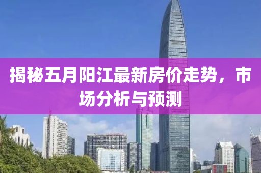 揭秘五月阳江最新房价走势，市场分析与预测