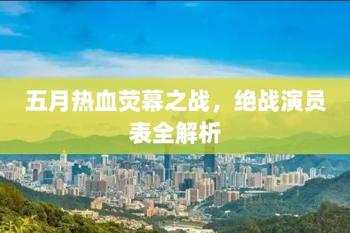 五月热血荧幕之战，绝战演员表全解析