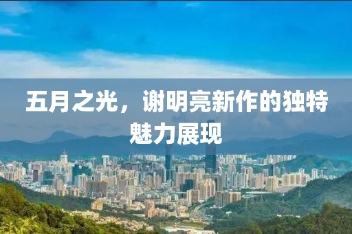 五月之光，谢明亮新作的独特魅力展现