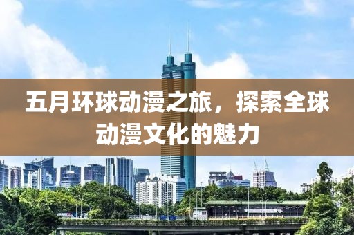 五月环球动漫之旅，探索全球动漫文化的魅力