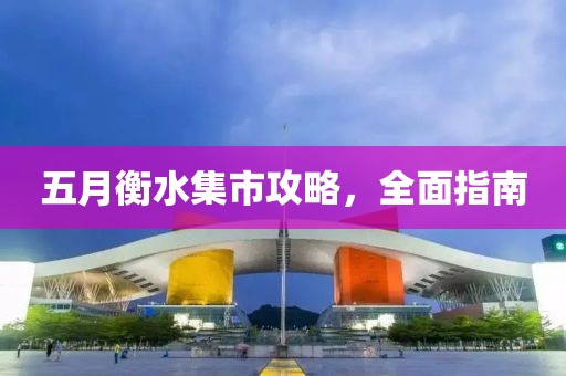 五月衡水集市攻略，全面指南