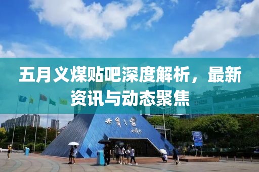 五月义煤贴吧深度解析，最新资讯与动态聚焦