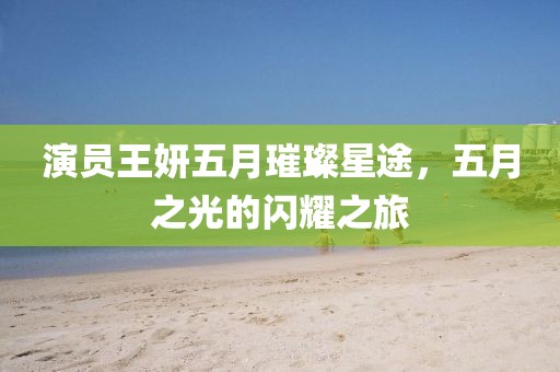 演员王妍五月璀璨星途，五月之光的闪耀之旅