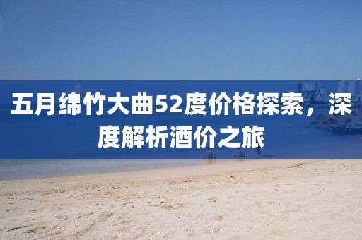五月绵竹大曲52度价格探索，深度解析酒价之旅