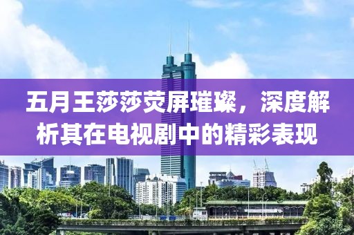 五月王莎莎荧屏璀璨，深度解析其在电视剧中的精彩表现
