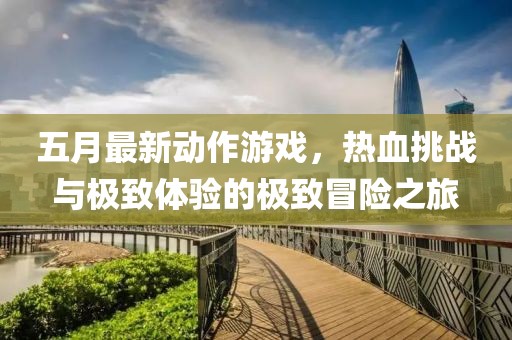 五月最新动作游戏，热血挑战与极致体验的极致冒险之旅