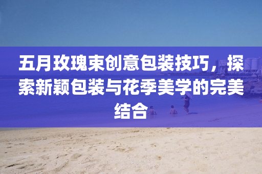 五月玫瑰束创意包装技巧，探索新颖包装与花季美学的完美结合