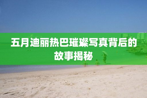 五月迪丽热巴璀璨写真背后的故事揭秘