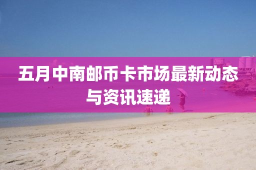 五月中南邮币卡市场最新动态与资讯速递