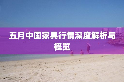 五月中国家具行情深度解析与概览