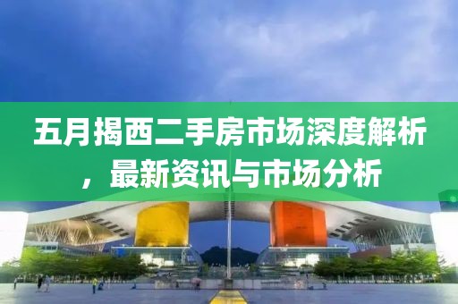 五月揭西二手房市场深度解析，最新资讯与市场分析