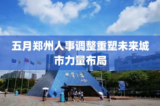 五月郑州人事调整重塑未来城市力量布局