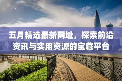 五月精选最新网址，探索前沿资讯与实用资源的宝藏平台