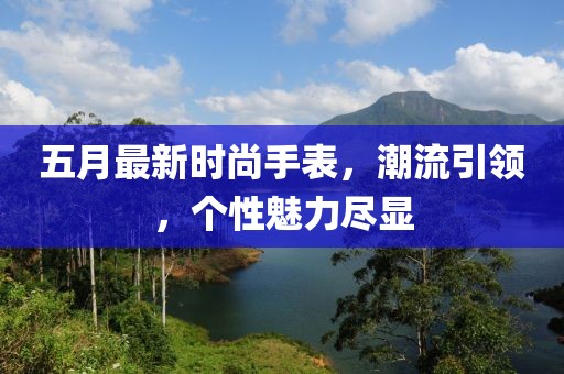 五月最新时尚手表，潮流引领，个性魅力尽显