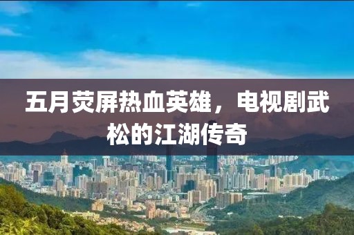 五月荧屏热血英雄，电视剧武松的江湖传奇