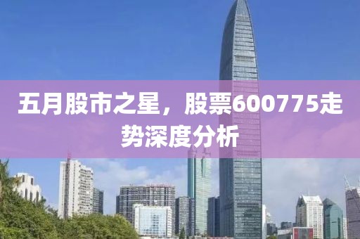 五月股市之星，股票600775走势深度分析