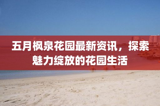 五月枫泉花园最新资讯，探索魅力绽放的花园生活