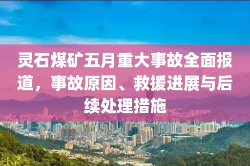 灵石煤矿五月重大事故全面报道，事故原因、救援进展与后续处理措施