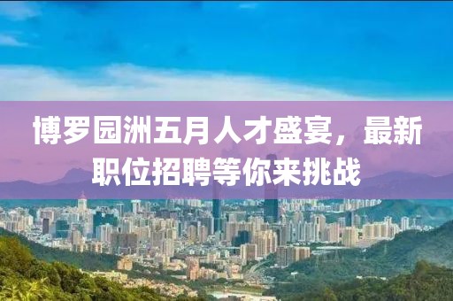 博罗园洲五月人才盛宴，最新职位招聘等你来挑战