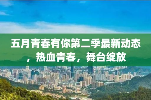 五月青春有你第二季最新动态，热血青春，舞台绽放