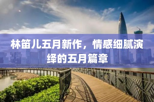林笛儿五月新作，情感细腻演绎的五月篇章