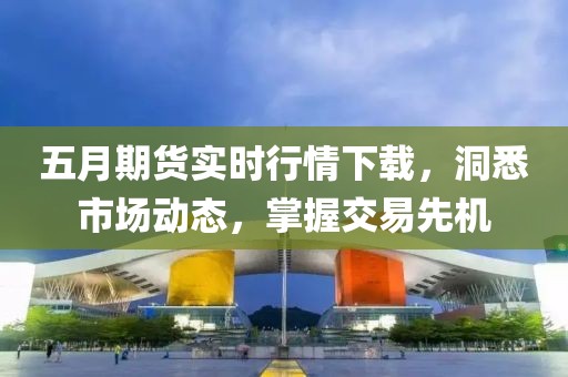五月期货实时行情下载，洞悉市场动态，掌握交易先机