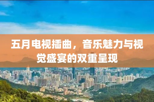 五月电视插曲，音乐魅力与视觉盛宴的双重呈现