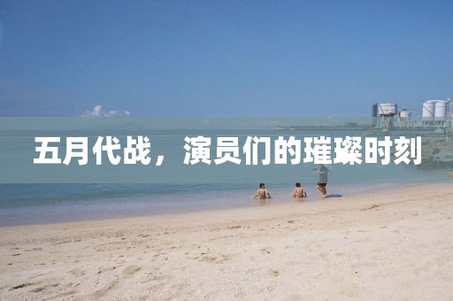 五月代战，演员们的璀璨时刻