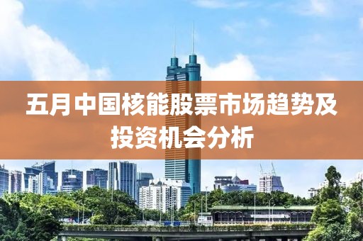 五月中国核能股票市场趋势及投资机会分析