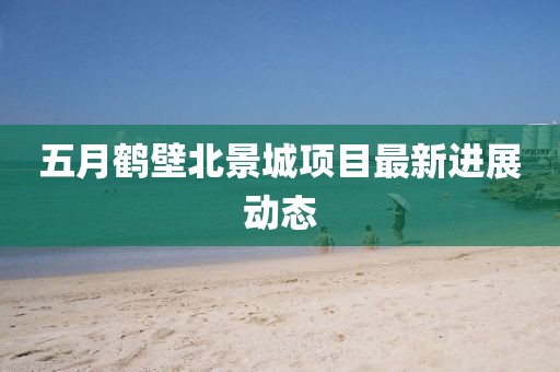 五月鹤壁北景城项目最新进展动态