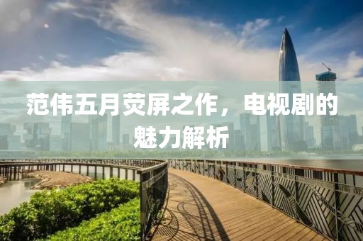 范伟五月荧屏之作，电视剧的魅力解析