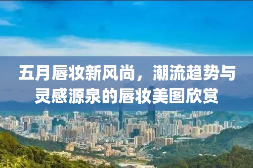 五月唇妆新风尚，潮流趋势与灵感源泉的唇妆美图欣赏