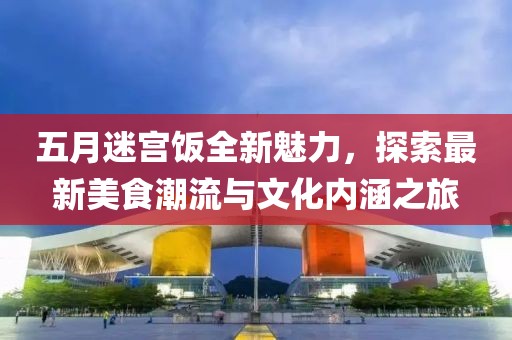 五月迷宫饭全新魅力，探索最新美食潮流与文化内涵之旅