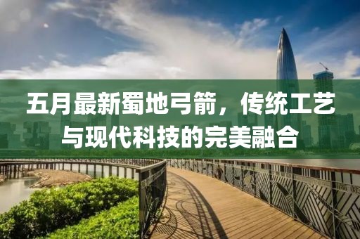 五月最新蜀地弓箭，传统工艺与现代科技的完美融合