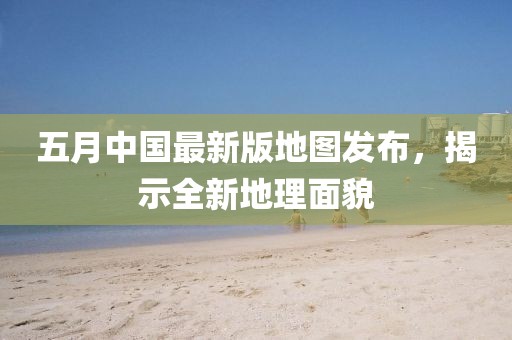 五月中国最新版地图发布，揭示全新地理面貌