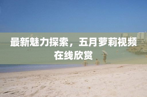 最新魅力探索，五月萝莉视频在线欣赏