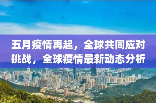 五月疫情再起，全球共同应对挑战，全球疫情最新动态分析