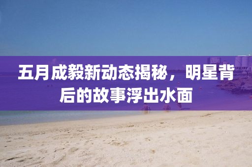 五月成毅新动态揭秘，明星背后的故事浮出水面