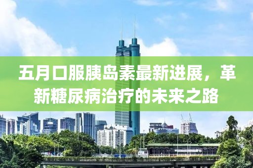 五月口服胰岛素最新进展，革新糖尿病治疗的未来之路