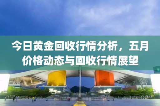 今日黄金回收行情分析，五月价格动态与回收行情展望