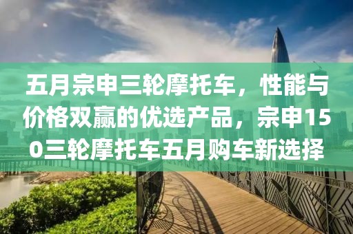 五月宗申三轮摩托车，性能与价格双赢的优选产品，宗申150三轮摩托车五月购车新选择