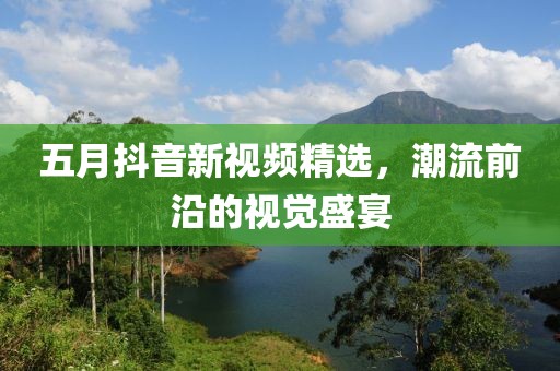 五月抖音新视频精选，潮流前沿的视觉盛宴