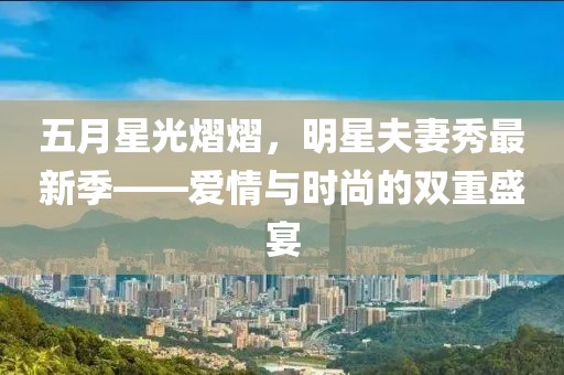 五月星光熠熠，明星夫妻秀最新季——爱情与时尚的双重盛宴